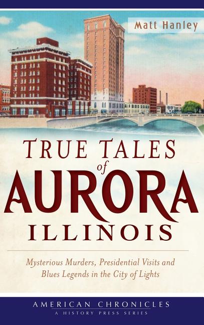 True Tales of Aurora, Illinois: Mysterious Murders, Presidential Visits and Blues Legends in the City of Lights