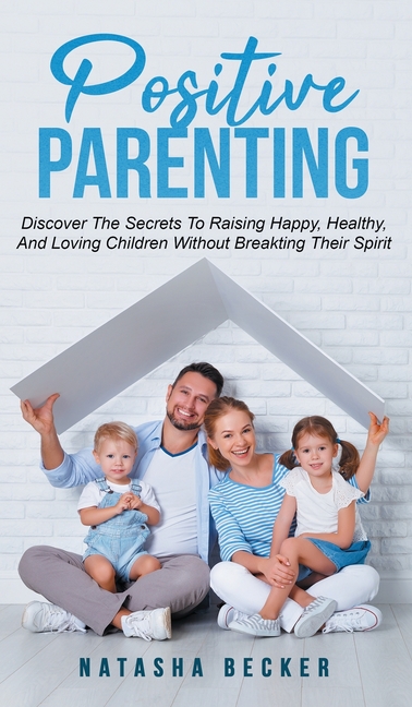 Positive Parenting: Discover The Secrets To Raising Happy, Healthy, And Loving Children Without Breaking Their Spirit