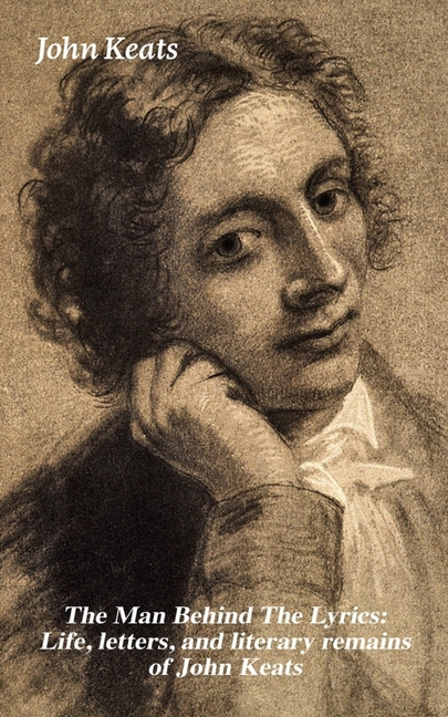 The Man Behind the Lyrics: Life, Letters, and Literary Remains of John Keats: Complete Letters and Two Extensive Biographies of One of the Most Belove