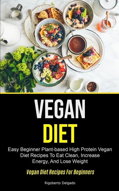 Vegan Diet: Easy Beginner Plant-based High Protein Vegan Diet Recipes To Eat Clean, Increase Energy, And Lose Weight (Vegan Diet Recipes For Beginners