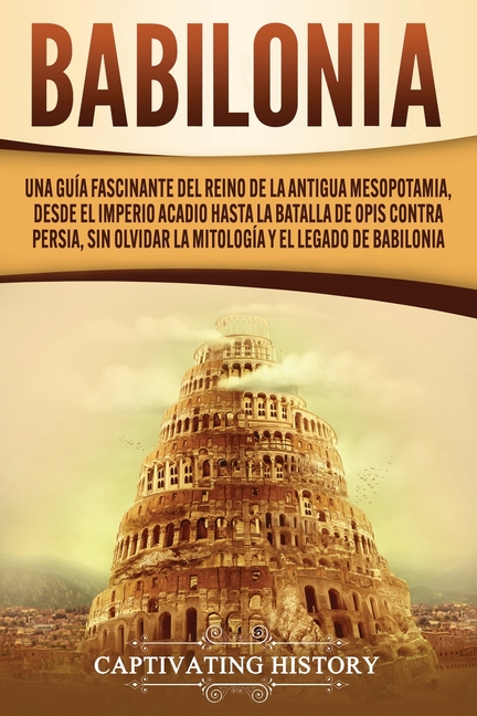 Babilonia: Una guía fascinante del reino de la antigua Mesopotamia, desde el Imperio acadio hasta la batalla de Opis contra Persia, sin olvidar la mit
