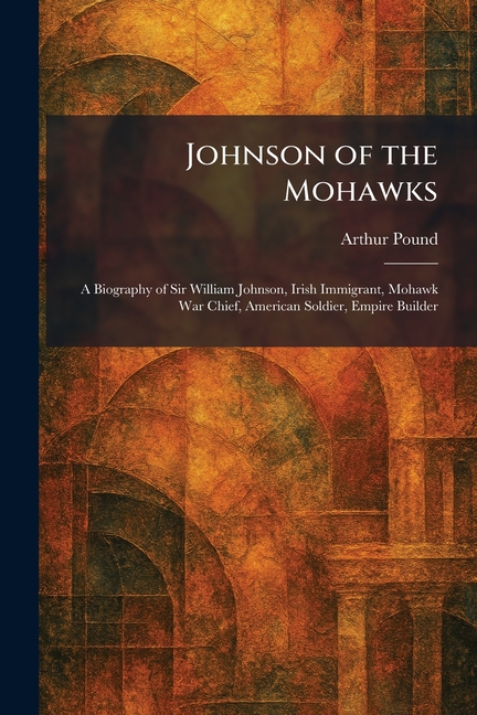 Johnson of the Mohawks: A Biography of Sir William Johnson, Irish Immigrant, Mohawk War Chief, American Soldier, Empire Builder