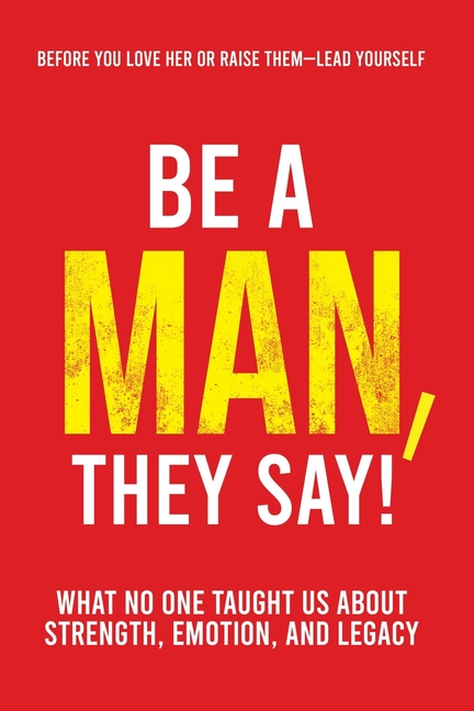 Be a Man, They Say!: What No One Taught Us About Strength, Emotion, and Legacy