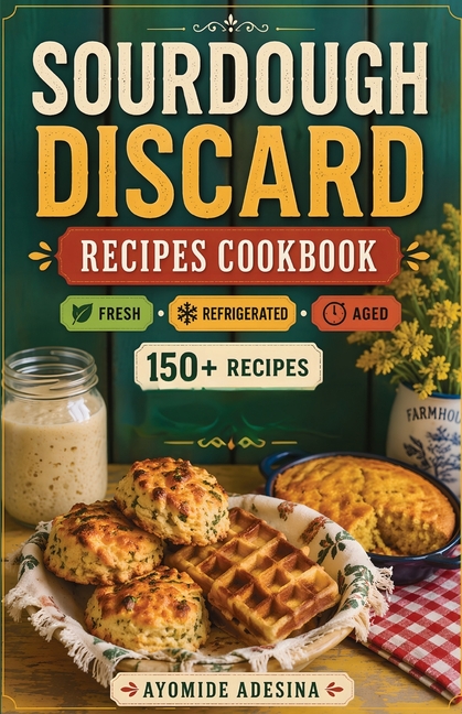 Sourdough Discard Recipes Cookbook: 150+ Sourdough Discard Recipes Organized by Discard Age - From Gut-Friendly Breakfasts to Savory Dinners and Sweet