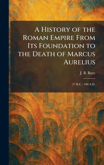 A History of the Roman Empire From Its Foundation to the Death of Marcus Aurelius: 27 B.C.- 180 A.D.