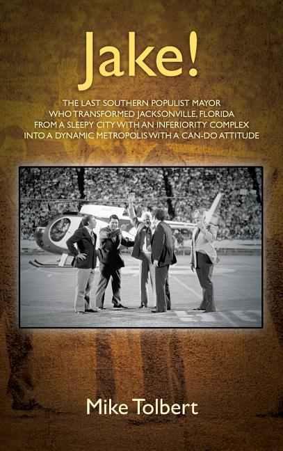 Jake!: The Last Southern Populist Mayor Who Transformed Jacksonville, Florida from a Sleepy City with an Inferiority Complex Into a Dynamic Metropolis