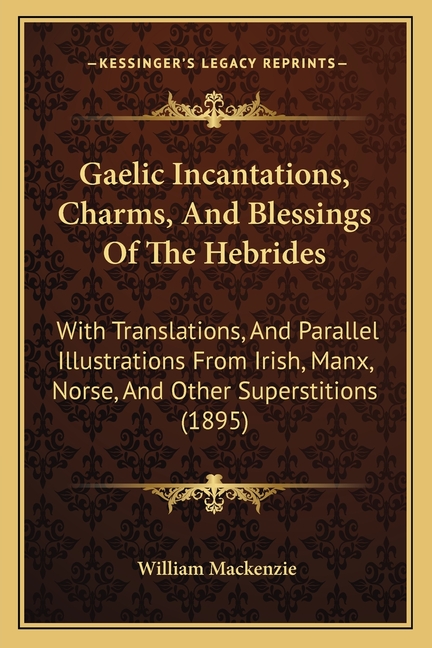 Gaelic Incantations, Charms, And Blessings Of The Hebrides: With Translations, And Parallel Illustrations From Irish, Manx, Norse, And Other Superstit