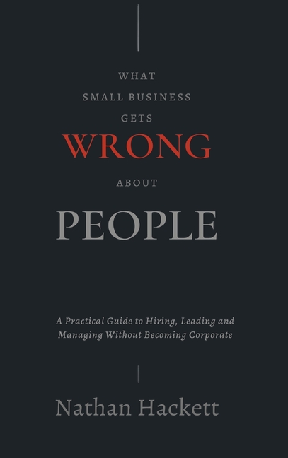 What Small Business Gets Wrong About People: A Practical Guide to Hiring, Leading and Managing Without Becoming Corporate