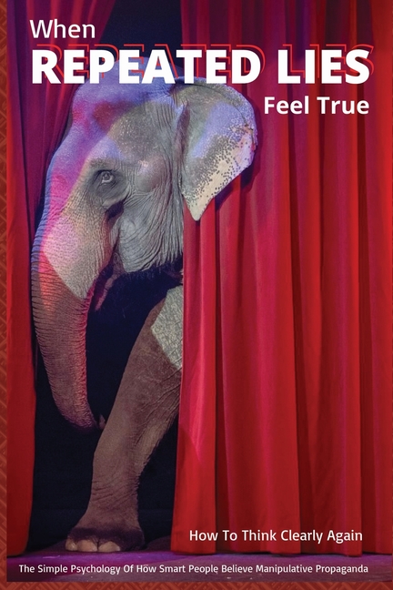 When Repeated Lies Feel True: The Simple Psychology of How Smart People Believe Manipulative Propaganda, And How To Think Clearly Again