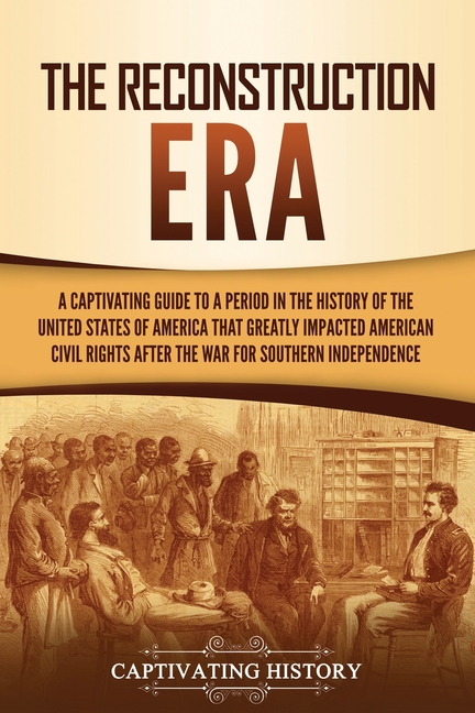 The Reconstruction Era: A Captivating Guide to a Period in the History of the United States of America That Greatly Impacted American Civil Rights aft
