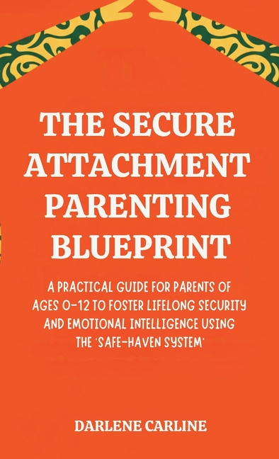 The Secure Attachment Parenting Blueprint: A Practical Guide for Parents of Ages 0-12 to Foster Lifelong Security and Emotional Intelligence Using the