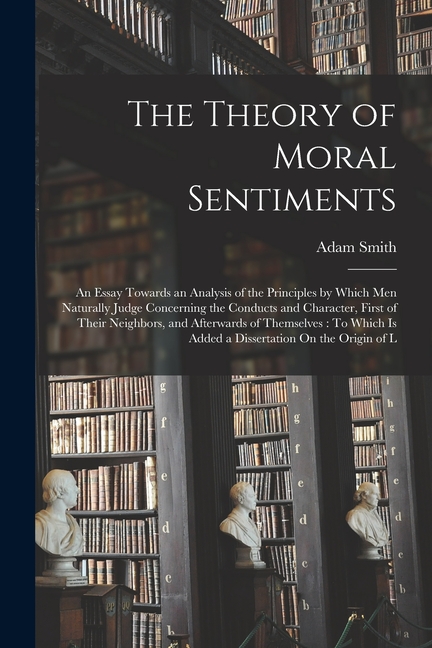 The Theory of Moral Sentiments: An Essay Towards an Analysis of the Principles by Which Men Naturally Judge Concerning the Conducts and Character, Fir