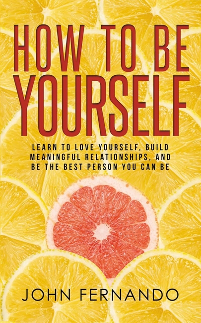 How To Be Yourself: Learn To Love Yourself, Build Meaningful Relationships, And Be The Best Person You Can Be