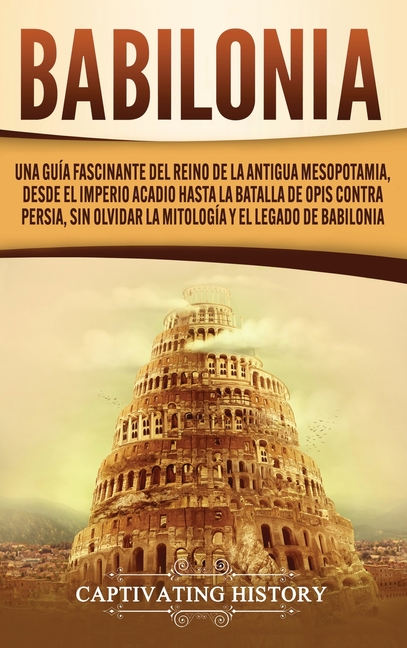 Babilonia: Una guía fascinante del reino de la antigua Mesopotamia, desde el Imperio acadio hasta la batalla de Opis contra Persia, sin olvidar la mit