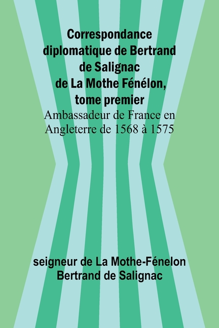 Correspondance diplomatique de Bertrand de Salignac de La Mothe Fénélon, tome premier; Ambassadeur de France en Angleterre de 1568 à 1575