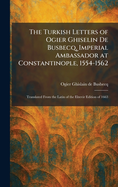 The Turkish Letters of Ogier Ghiselin De Busbecq, Imperial Ambassador at Constantinople, 1554-1562: Translated From the Latin of the Elzevir Edition o