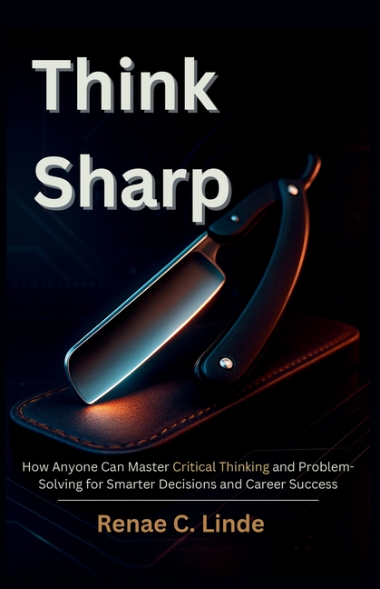 Think Sharp: How Anyone Can Master Critical Thinking and Problem-Solving for Smarter Decisions and Career Success