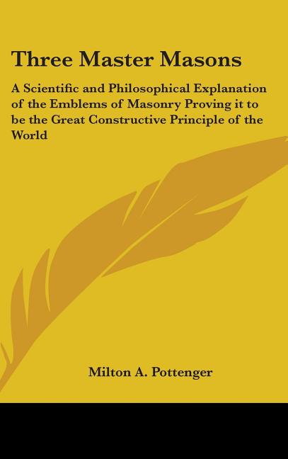 Three Master Masons: A Scientific and Philosophical Explanation of the Emblems of Masonry Proving it to be the Great Constructive Principle of the Wor
