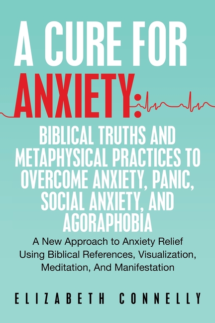 A Cure For Anxiety: Biblical Truths And Metaphysical Practices To Overcome Anxiety, Panic, Social Anxiety, And Agoraphobia: A New Approach to Anxiety
