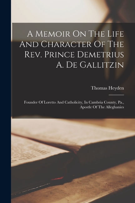 A Memoir On The Life And Character Of The Rev. Prince Demetrius A. De Gallitzin: Founder Of Loretto And Catholicity, In Cambria County, Pa., Apostle O