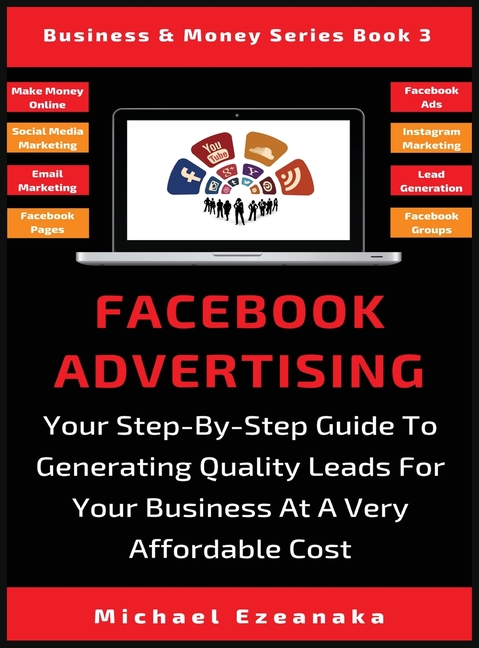 Facebook Advertising: Your Step-By-Step Guide To Generating Quality Leads For Your Business At A Very Affordable Cost