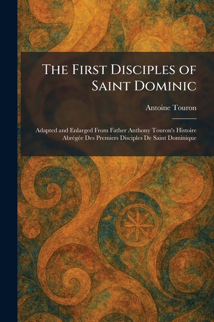 The First Disciples of Saint Dominic: Adapted and Enlarged From Father Anthony Touron's Histoire AbrÃ(c)gÃ(c)e Des Premiers Disciples De Saint Dominiq