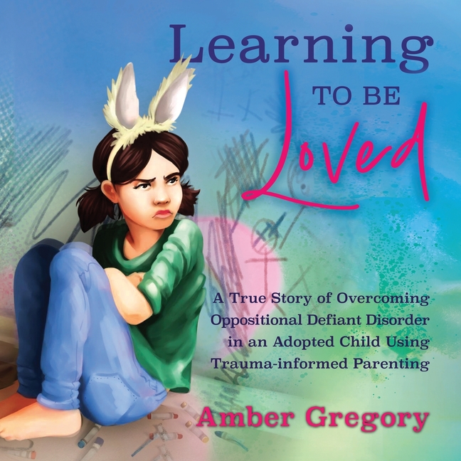 Learning to Be Loved: A True Story of Overcoming Oppositional Defiant Disorder in an Adopted Child Using Trauma-informed Parenting