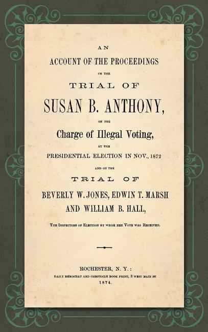 An Account of the Proceedings in the Trial of Susan B. Anthony, on the Charge of Illegal Voting, at the Presidential Election in Nov., 1872. and on th