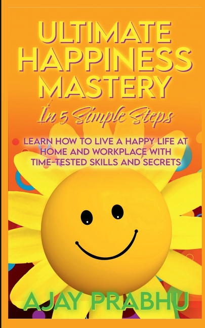 Ultimate Happiness Mastery In 5 Simple Steps: Learn How to Live a Happy Life at Home and Workplace with Time-Tested Skills and Secrets