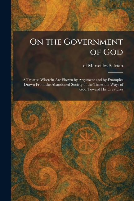 On the Government of God: A Treatise Wherein Are Shown by Argument and by Examples Drawn From the Abandoned Society of the Times the Ways of God Towar