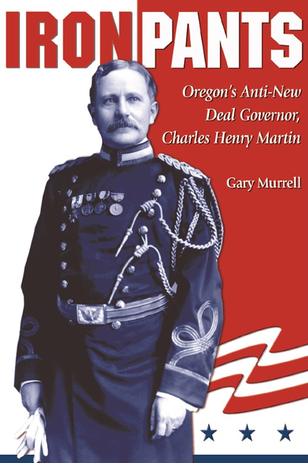 Iron Pants: Oregon's Anti-New Deal Governor, Charles Henry Martin