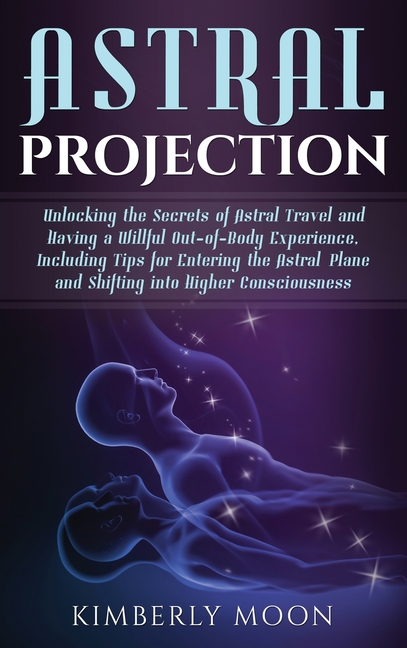Astral Projection: Unlocking the Secrets of Astral Travel and Having a Willful Out-of-Body Experience, Including Tips for Entering the Astral Plane an