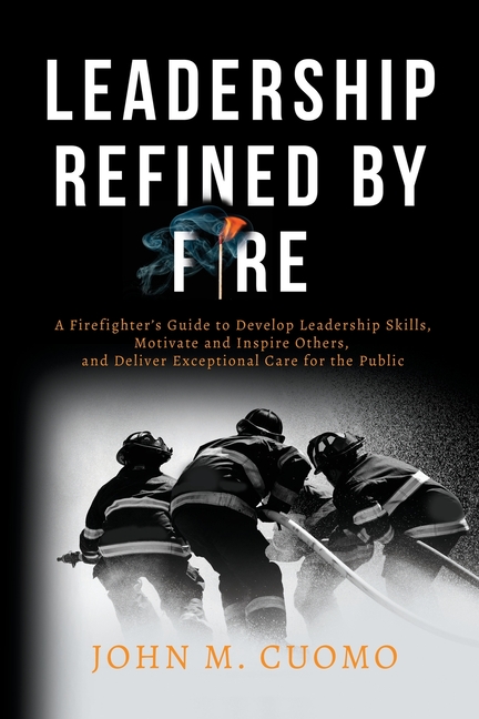 Leadership Refined by Fire: A Firefighter's Guide to Develop Leadership Skills, Motivate and Inspire Others, and Deliver Exceptional Care for the Publ