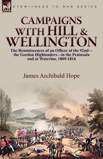 Campaigns With Hill & Wellington: the Reminiscences of an Officer of the 92nd-the Gordon Highlanders-in the Peninsula and at Waterloo, 1809-1816