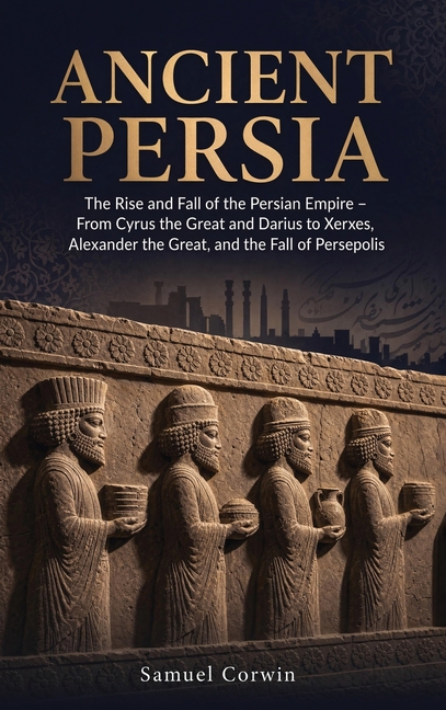 Ancient Persia: The Rise and Fall of the Persian Empire - From Cyrus the Great and Darius to Xerxes, Alexander the Great, and the Fall of Persepolis