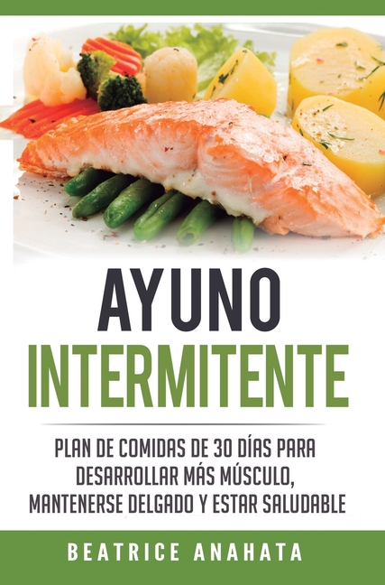 Ayuno Intermitente: Plan De Comidas De 30 Dias Para Desarrollar Mas Musculo, Mantenerse Delgado Y Estar Saludable
