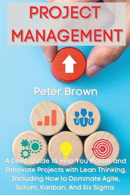 Project Management: A Deep Guide to Help You Master and Innovate Projects with Lean Thinking, Including How to Dominate Agile, Scrum, Kanban, And Six
