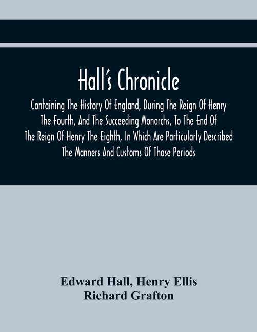 Hall'S Chronicle; Containing The History Of England, During The Reign Of Henry The Fourth, And The Succeeding Monarchs, To The End Of The Reign Of Hen