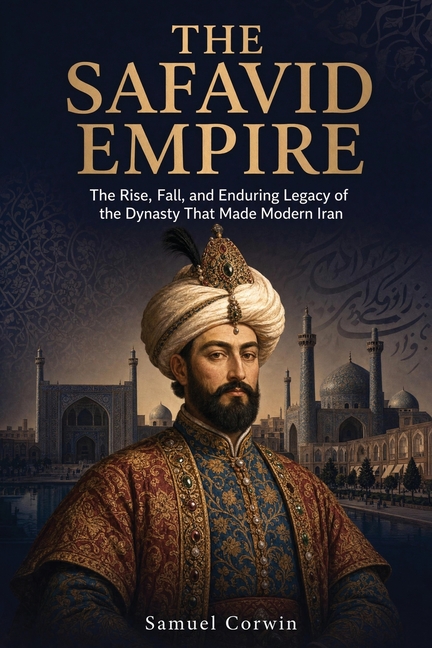 The Safavid Empire: The Rise, Fall, and Enduring Legacy of the Dynasty That Made Modern Iran