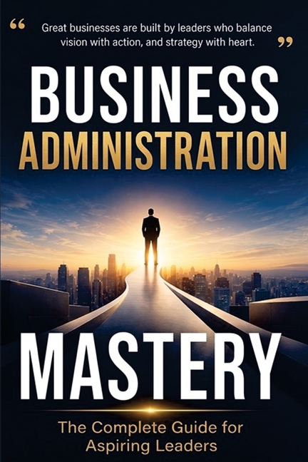 Business Administration Mastery: The Complete Guide for Aspiring Leaders: The Complete Guide for Aspiring: The Complete Guide for: The Complete Guide: