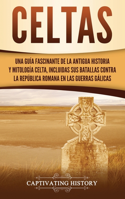 Celtas: Una Guía Fascinante de La Antigua Historia y Mitología Celta, Incluidas Sus Batallas Contra la República Romana en Las Guerras Gálicas