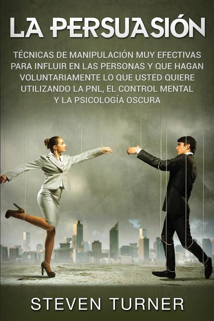 La Persuasión: Técnicas de manipulación muy efectivas para influir en las personas y que hagan voluntariamente lo que usted quiere utilizando la PNL,