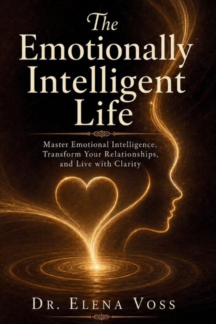 The Emotionally Intelligent Life: Master Emotional Intelligence, Transform Your Relationships, and Live with Clarity - Proven EQ Strategies for Self-A