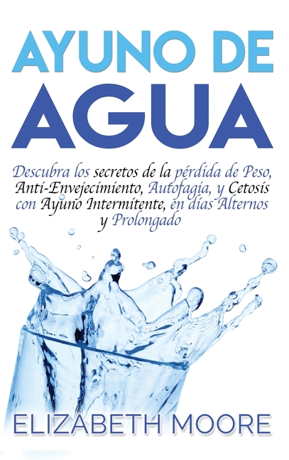 Ayuno de Agua: Descubra los secretos de la pérdida de Peso, Anti-Envejecimiento, Autofagia, y Cetosis con Ayuno Intermitente, en días Alternos y Prolo