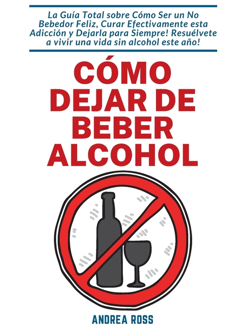 Cómo dejar de beber alcohol: La Guía Total sobre Cómo Ser un No Bebedor Feliz, Curar Efectivamente esta Adicción y Dejarla para Siempre! Resuélvete a