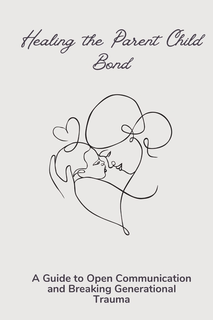 Healing the Parent Child Bond: A Guide to Open Communication and Breaking Generational Trauma