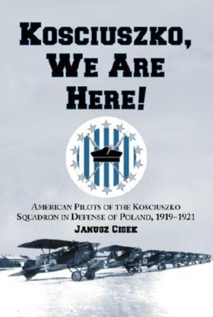 Kosciuszko, We Are Here!: American Pilots of the Kosciuszko Squadron in Defense of Poland, 1919-1921