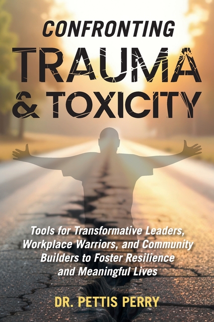 Confronting Trauma and Toxicity: Tools for Transformative Leaders, Workplace Warriors, and Community Builders to Foster Resilience and Meaningful Live