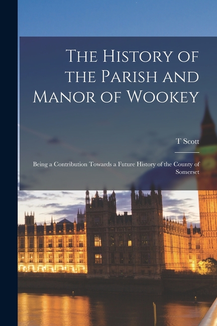 The History of the Parish and Manor of Wookey; Being a Contribution Towards a Future History of the County of Somerset