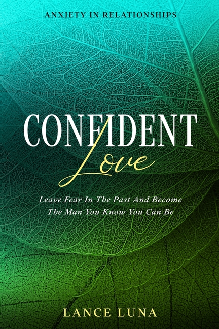 Anxiety In Relationships: Confident Love - Leave Fear In The Past And Become The Man You Know You Can Be